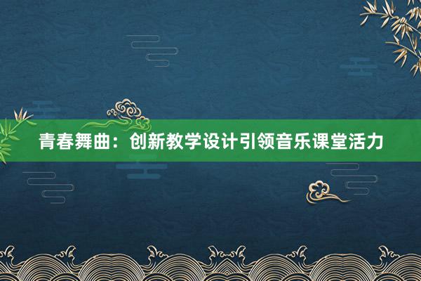 青春舞曲：创新教学设计引领音乐课堂活力